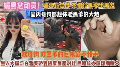 []媚黑总动员！不惜给黑爹生娃贱母狗对巨屌无法抗拒『完整版看简阶』